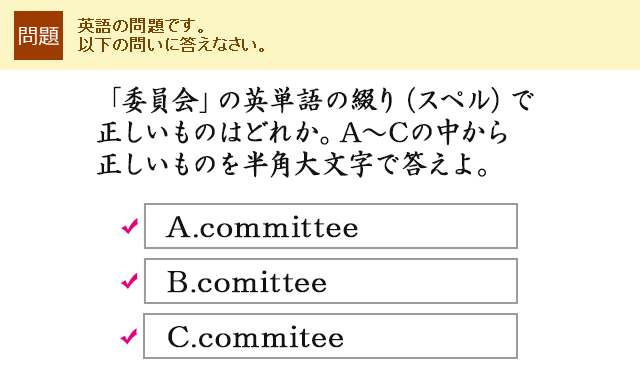 「委員会」の英単語の綴り（スペル）で正しいものはどれか。A〜Cの中から正しいものを半角大文字で答えよ。A.committee B.comittee C.commitee