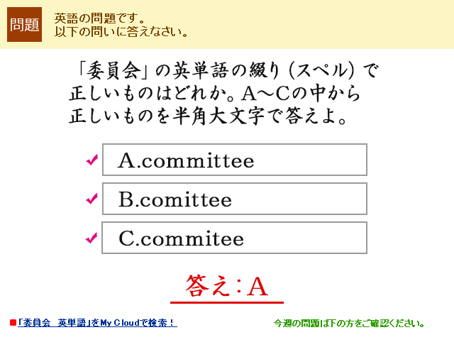 「委員会」の英単語の綴り（スペル）で正しいものはどれか。A〜Cの中から正しいものを半角大文字で答えよ。A.committee B.comittee C.commitee   答え：A