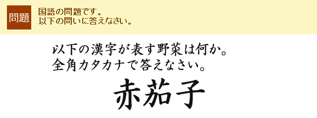 以下の漢字が表す野菜は何か。全角カタカナで答えなさい。<br>
赤茄子