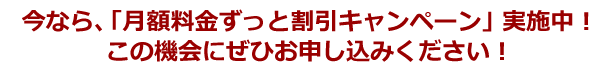 今なら、「月額料金ずっと割引キャンペーン」実施中！この機会にぜひお申し込みください！