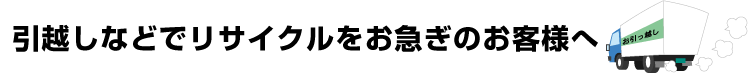 引越しなどでリサイクルをお急ぎのお客様へ