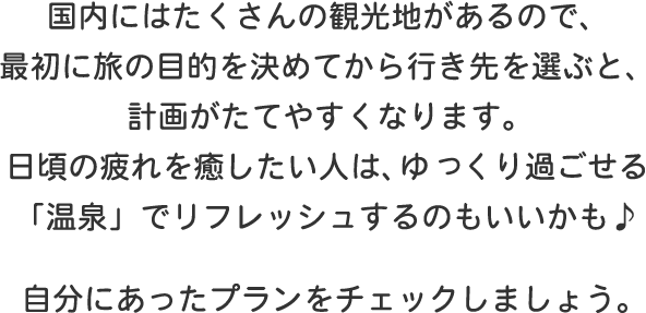 国内にはたくさんの観光地があるので、最初に旅の目的を決めてから行き先を選ぶと、計画がたてやすくなります。日頃の疲れを癒したい人は、ゆっくり過ごせる「温泉」でリフレッシュするのもいいかも♪自分にあったプランをチェックしましょう。
