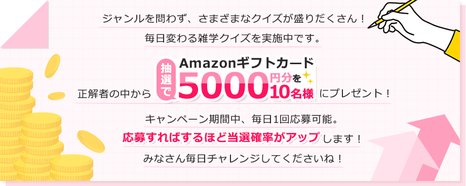 ジャンルを問わず、さまざまなクイズが盛りだくさん!毎日変わる雑学クイズを実施中です。正解者の中から抽選でAmazonギフトカード5000円分を10名様にプレゼント!キャンペーン期間中、毎日1回応募可能。応募すればするほど当選確率がアップします!みなさん毎日チャレンジしてくださいね!