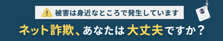 被害は身近なところで発生しています ネット詐欺、あなたは大丈夫ですか？