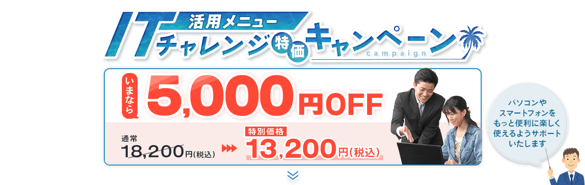活用メニュー ITチャレンジ特価キャンペーン いまなら5,000円OFF 通常18,200円(税込)→13,200円(税込) パソコンやスマートフォンをもっと便利に楽しく使えるようサポートいたします！