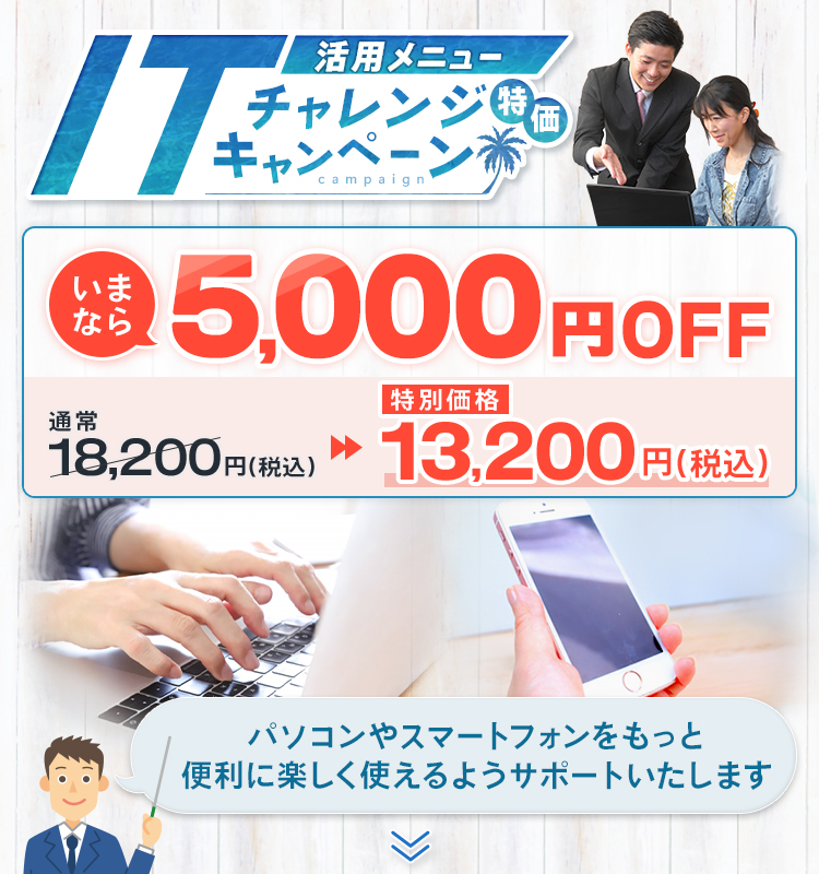 活用メニュー ITチャレンジ特価キャンペーン いまなら5,000円OFF 通常18,200円(税込)→13,200円(税込) パソコンやスマートフォンをもっと便利に楽しく使えるようサポートいたします！