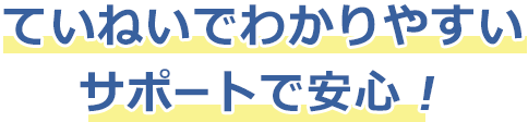 ていねいでわかりやすいサポートで安心！