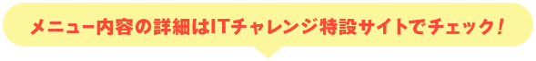 メニュー内容の詳細はITチャレンジ特設サイトでチェック！