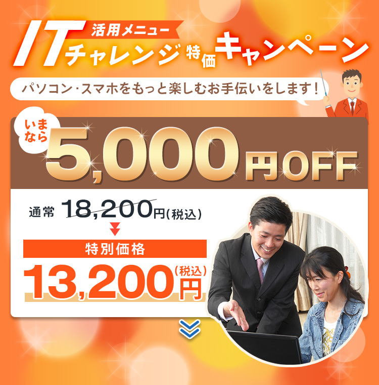 活用メニュー ITチャレンジ特価キャンペーン パソコン・スマホをもっと楽しむお手伝いをします！ いまなら5,000円OFF 通常18,200円(税込) 特別価格13,200円(税込)
