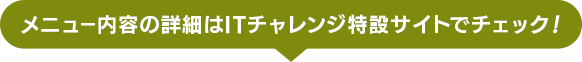 メニュー内容の詳細はITチャレンジ特設サイトでチェック！