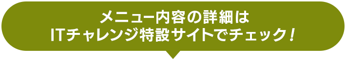 メニュー内容の詳細はITチャレンジ特設サイトでチェック！