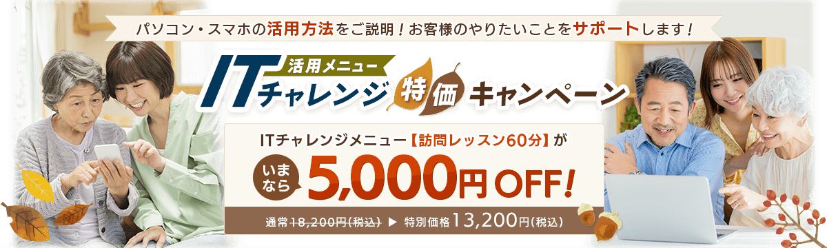 パソコン・スマホの活用方法をご説明！お客様のやりたいことをサポートします！ 活用メニュー ITチャレンジ特価キャンペーン ITチャレンジメニュー【訪問レッスン60分】が、いまなら5,000円OFF! 通常18,200円(税込) 特別価格13,200円(税込)