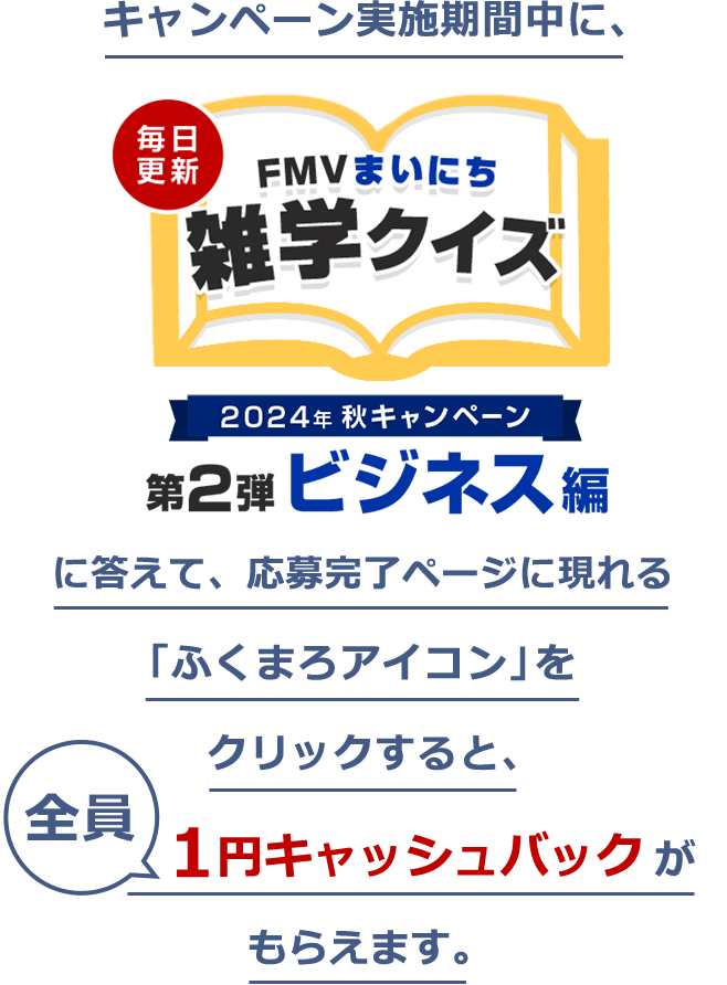 キャンペーン実施期間中に、「2024年 秋キャンペーン 毎日更新 FMVまいにち雑学クイズ 第2弾 ビジネス編」に答えて、応募完了ページに現れる「ふくまろアイコン」をクリックすると、全員1円キャッシュバックがもらえます。