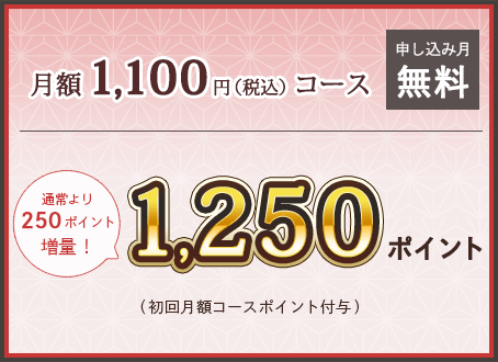 月額1100円(税込)コース 申し込み月無料 通常より250ポイント増量！ 1250ポイント (初回月額コースポイント付与)