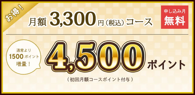 月額3300円(税込)コース 申し込み月無料 通常より1500ポイント増量！ 4500ポイント (初回月額コースポイント付与)