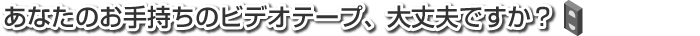 あなたのお手持ちのビデオテープ、大丈夫ですか？