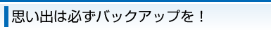 思い出は必ずバックアップを！