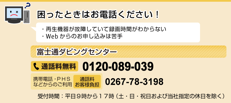 困ったときはお電話ください！ ・再生機器が故障していて録画時間がわからない ・Webからのお申し込みは苦手 ［富士通ダビングセンター］通話料無料0120-089-039 携帯電話・PHSなどからのご利用（通話料お客様負担）0267-78-3198 受付時間：平日9時から17時（土・日・祝日および当社指定の休日を除く）