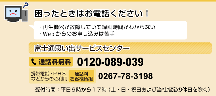 困ったときはお電話ください！ ・再生機器が故障していて録画時間がわからない ・Webからのお申し込みは苦手 ［富士通思い出サービスセンター］通話料無料0120-089-039 携帯電話・PHSなどからのご利用（通話料お客様負担）0267-78-3198 受付時間：平日9時から17時（土・日・祝日および当社指定の休日を除く）
