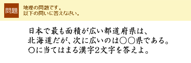 日本で最も面積が広い都道府県は、北海道だが、次に広いのは○○県である。〇に当てはまる漢字2文字を答えよ。