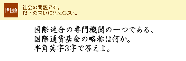 国際連合の専門機関の一つである、国際通貨基金の略称は何か。半角英字3字で答えよ。