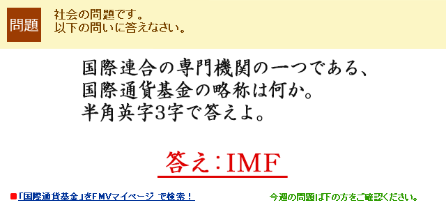 国際連合の専門機関の一つである、国際通貨基金の略称は何か。半角英字3字で答えよ。　答え：IMF
