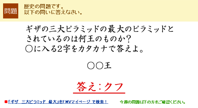 ギザの三大ピラミッドの最大のピラミッドとされているのは何王のものか？○に入る2字をカタカナで答えよ。○○王　答え：クフ
