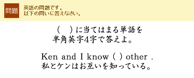 （　）に当てはまる単語を半角英字4字で答えよ。Ken and I know ( ) other . 私とケンはお互いを知っている。