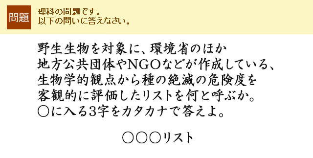 野生生物を対象に、環境省のほか地方公共団体やNGOなどが作成している、生物学的観点から種の絶滅の危険度を客観的に評価したリストを何と呼ぶか。○に入る3字をカタカナで答えよ。○○○リスト