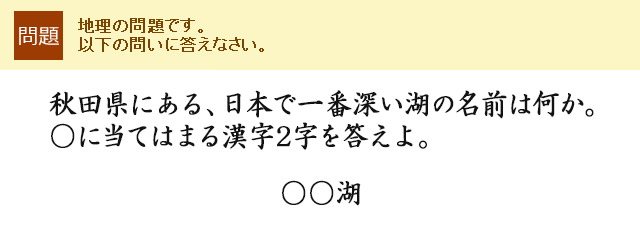 秋田県にある、日本で一番深い湖の名前は何か。○に当てはまる漢字2字を答えよ。○○湖