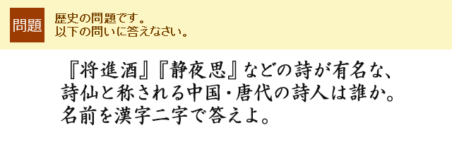 『将進酒』『静夜思』などの詩が有名な、詩仙と称される中国・唐代の詩人は誰か。名前を漢字二字で答えよ。