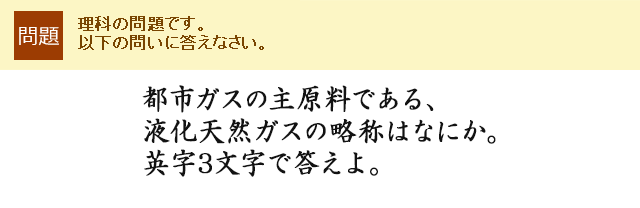 都市ガスの主原料である、液化天然ガスの略称はなにか。英字3文字で答えよ。