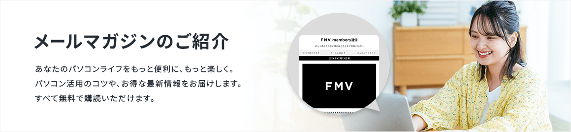 メールマガジンのご紹介 あなたのパソコンライフをもっと便利に、もっと楽しく。パソコン活用のコツや、お得な最新情報をお届けします。すべて無料で購読いただけます。