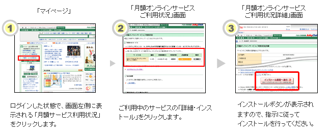 1.マイページにてログインした状態で、画面左側に表示される「ショッピング情報」エリアから「月額サービス利用状況」をクリックします。2.ご利用中のサービスの「詳細・インストール」をクリックします。3.「ご利用状況詳細」画面にインストールボタンが表示されますので、指示に従ってインストールを行ってください。