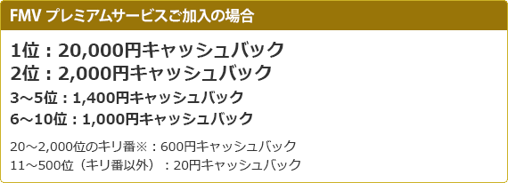 bnr_FMV プレミアムサービスご加入の場合、1位:20,000円キャッシュバック2位:2,000円キャッシュバック3~5位:1,400円キャッシュバック6~10位:1,000円キャッシュバック 20~2,000位のキリ番※:600円キャッシュバック 11~500位(キリ番以外):20円キャッシュバック