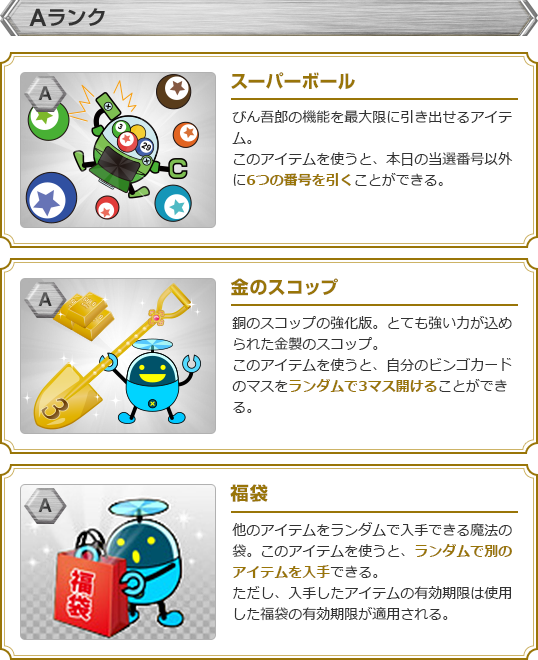 【Aランク】・スーパーボール:びん吾郎の機能を最大限に引き出せるアイテム。このアイテムを使うと、本日の当選番号以外に6つの番号を引くことができる。・金のスコップ:銅のスコップの強化版。とても強い力が込められた金製のスコップ。このアイテムを使うと、自分のビンゴカードのマスをランダムで3マス開けることができる。・福袋:他のアイテムをランダムで入手できる魔法の袋。このアイテムを使うと、ランダムで別のアイテムを入手できる。ただし、入手したアイテムの有効期限は使用した福袋の有効期限が適用される。