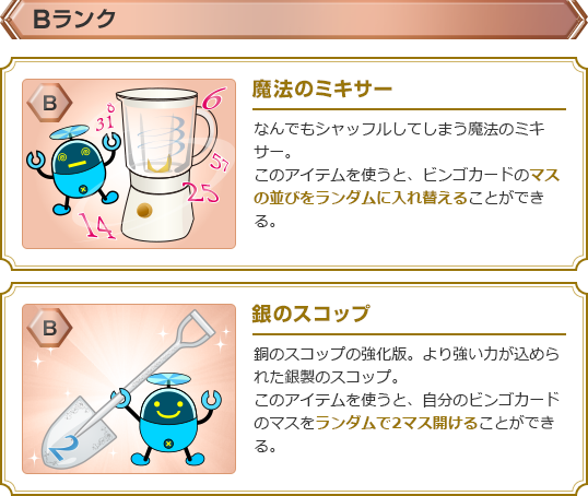 【Bランク】・魔法のミキサー:なんでもシャッフルしてしまう魔法のミキサー。このアイテムを使うと、ビンゴカードのマスの並びをランダムに入れ替えることができる。・銀のスコップ:銅のスコップの強化版。より強い力が込められた銀製のスコップ。このアイテムを使うと、自分のビンゴカードのマスをランダムで2マス開けることができる。