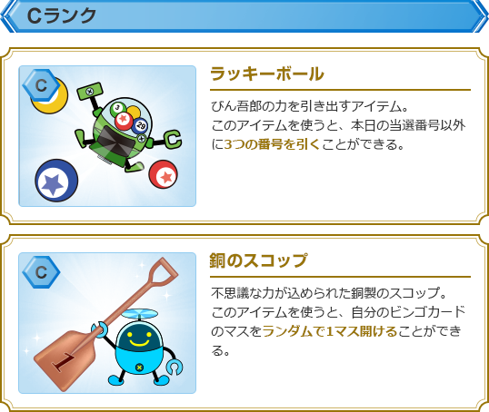 【Cランク】・ラッキーボール:びん吾郎の力を引き出すアイテム。このアイテムを使うと、本日の当選番号以外に3つの番号を引くことができる。・銅のスコップ:不思議な力が込められた銅製のスコップ。このアイテムを使うと、自分のビンゴカードのマスをランダムで1マス開けることができる。