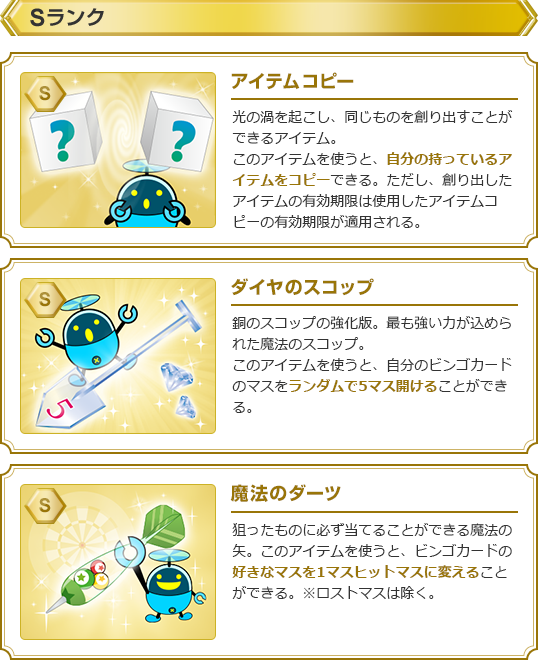 【Sランク】・アイテムコピー:光の渦を起こし、同じものを創り出すことができるアイテム。このアイテムを使うと、自分の持っているアイテムをコピーできる。ただし、創り出したアイテムの有効期限は使用したアイテムコピーの有効期限が適用される。・ダイヤのスコップ:銅のスコップの強化版。最も強い力が込められた魔法のスコップ。このアイテムを使うと、自分のビンゴカードのマスをランダムで5マス開けることができる。・魔法のダーツ:狙ったものに必ず当てることができる魔法の矢。このアイテムを使うと、ビンゴカードの好きなマスを1マスヒットマスに変えることができる。※ロストマスは除く。