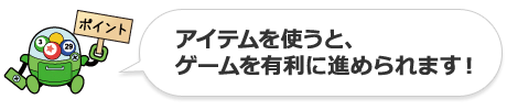 [point] アイテムを使うと、ゲームを有利に進められます！