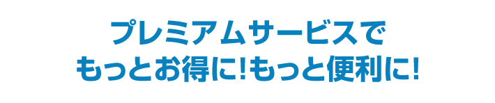 プレミアムサービスでもっとお得に！もっと便利に！