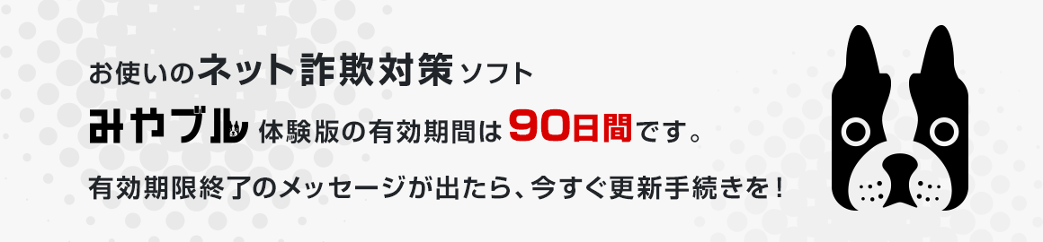 お使いのネット詐欺対策ソフト「みやブル」体験版の有効期間は90日間です。有効期限終了のメッセージが出たら、今すぐ更新手続きを！