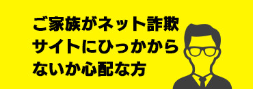 ご家族がネット詐欺サイトにひっかからないか心配な方