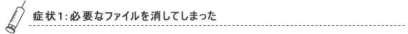 症状1：必要なファイルを消してしまった