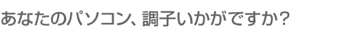 あなたのパソコン調子いかがですか？