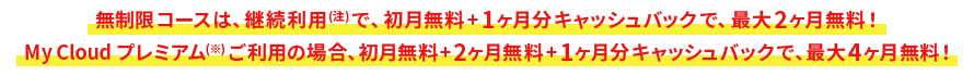 無制限コースは、継続利用(注)で、初月無料+1ヶ月分キャッシュバックで、最大2ヶ月無料! My Cloud プレミアム(※)ご利用の場合、初月無料+2ヶ月無料+1ヶ月分キャッシュバックで、最大4ヶ月無料!