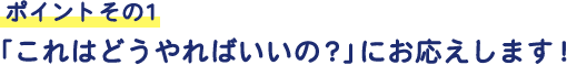 ポイントその1 「これはどうやればいいの?」にお応えします!