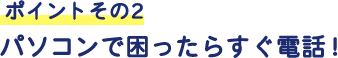 ポイントその2 パソコンで困ったらすぐ電話!